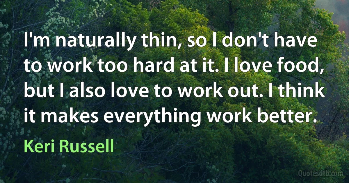 I'm naturally thin, so I don't have to work too hard at it. I love food, but I also love to work out. I think it makes everything work better. (Keri Russell)