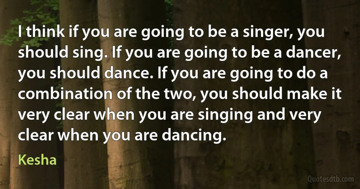 I think if you are going to be a singer, you should sing. If you are going to be a dancer, you should dance. If you are going to do a combination of the two, you should make it very clear when you are singing and very clear when you are dancing. (Kesha)