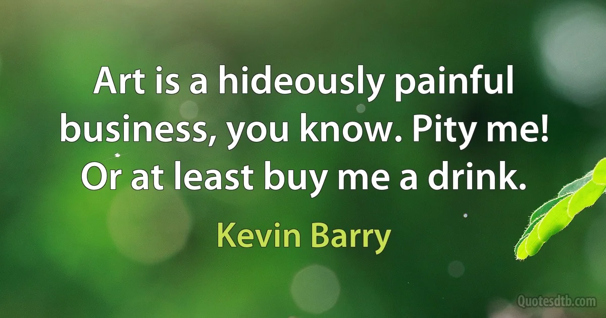 Art is a hideously painful business, you know. Pity me! Or at least buy me a drink. (Kevin Barry)