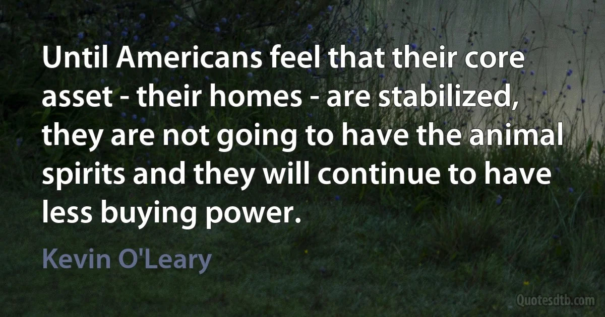 Until Americans feel that their core asset - their homes - are stabilized, they are not going to have the animal spirits and they will continue to have less buying power. (Kevin O'Leary)