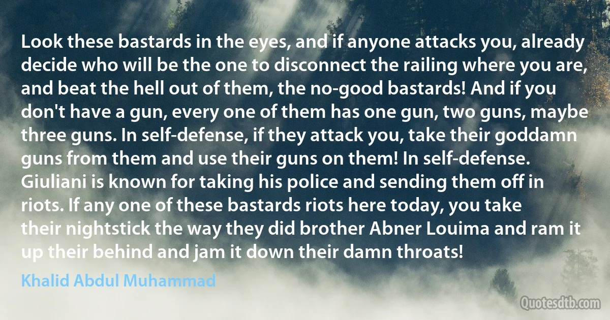 Look these bastards in the eyes, and if anyone attacks you, already decide who will be the one to disconnect the railing where you are, and beat the hell out of them, the no-good bastards! And if you don't have a gun, every one of them has one gun, two guns, maybe three guns. In self-defense, if they attack you, take their goddamn guns from them and use their guns on them! In self-defense. Giuliani is known for taking his police and sending them off in riots. If any one of these bastards riots here today, you take their nightstick the way they did brother Abner Louima and ram it up their behind and jam it down their damn throats! (Khalid Abdul Muhammad)