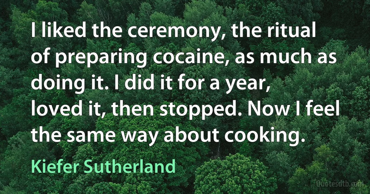 I liked the ceremony, the ritual of preparing cocaine, as much as doing it. I did it for a year, loved it, then stopped. Now I feel the same way about cooking. (Kiefer Sutherland)