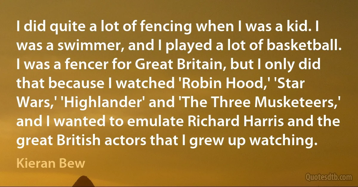 I did quite a lot of fencing when I was a kid. I was a swimmer, and I played a lot of basketball. I was a fencer for Great Britain, but I only did that because I watched 'Robin Hood,' 'Star Wars,' 'Highlander' and 'The Three Musketeers,' and I wanted to emulate Richard Harris and the great British actors that I grew up watching. (Kieran Bew)