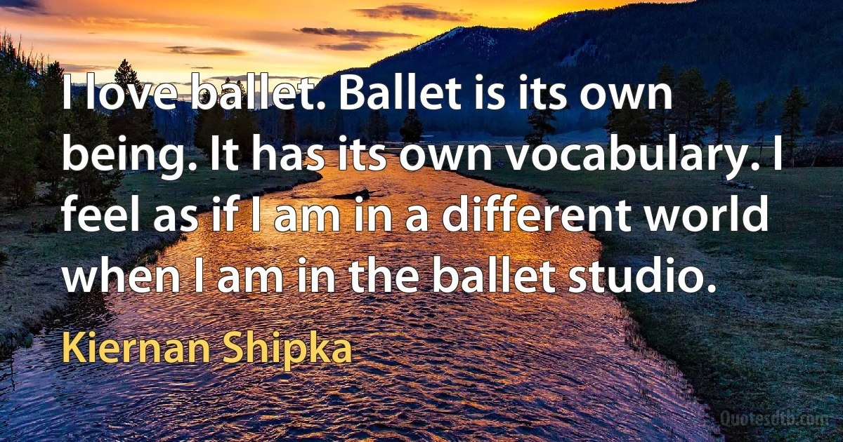 I love ballet. Ballet is its own being. It has its own vocabulary. I feel as if I am in a different world when I am in the ballet studio. (Kiernan Shipka)