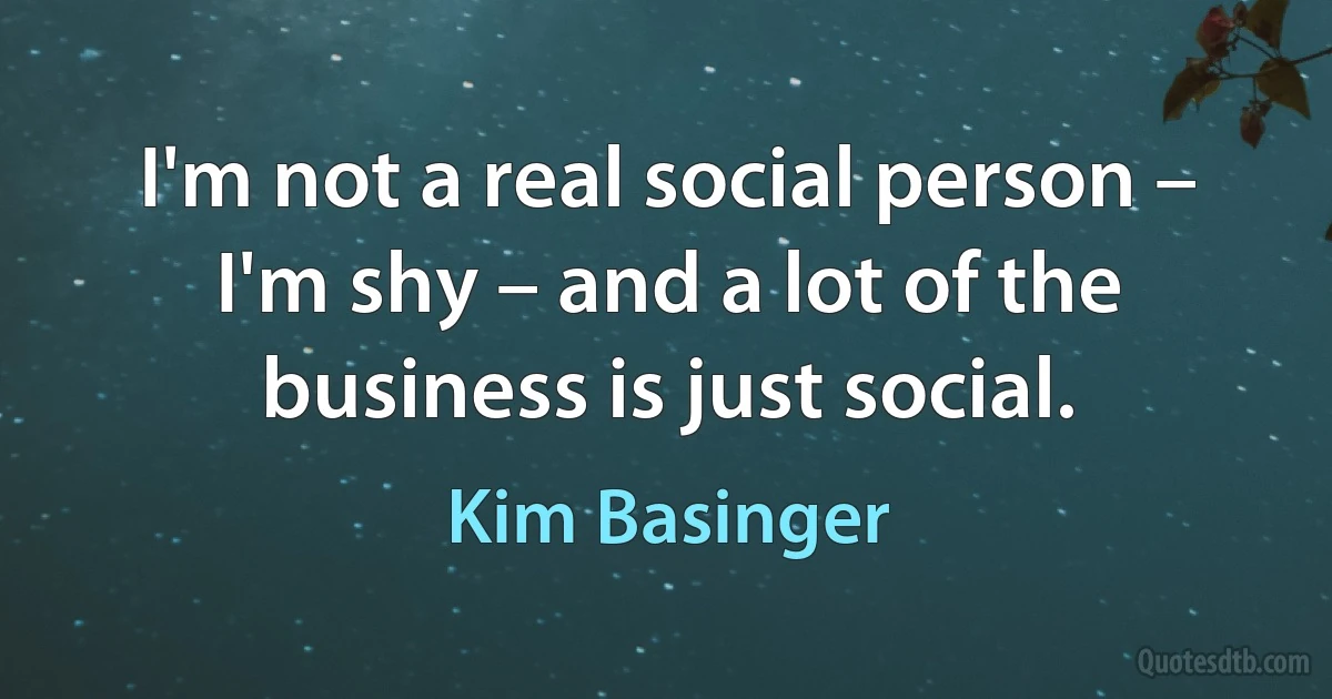 I'm not a real social person – I'm shy – and a lot of the business is just social. (Kim Basinger)