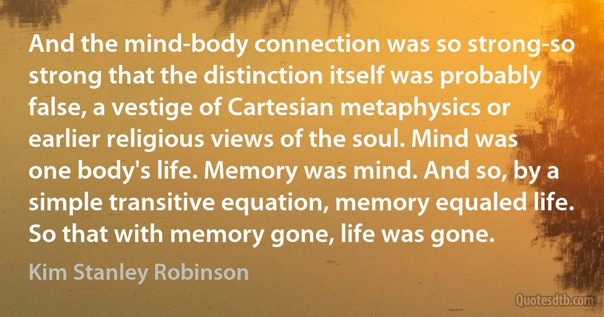 And the mind-body connection was so strong-so strong that the distinction itself was probably false, a vestige of Cartesian metaphysics or earlier religious views of the soul. Mind was one body's life. Memory was mind. And so, by a simple transitive equation, memory equaled life. So that with memory gone, life was gone. (Kim Stanley Robinson)