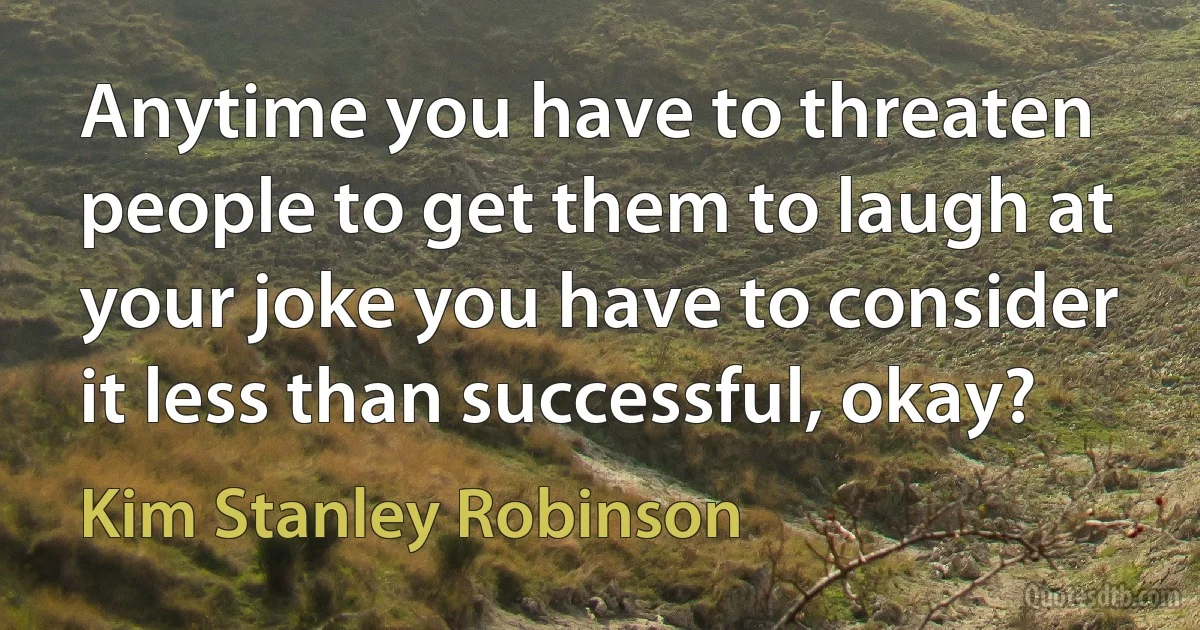 Anytime you have to threaten people to get them to laugh at your joke you have to consider it less than successful, okay? (Kim Stanley Robinson)