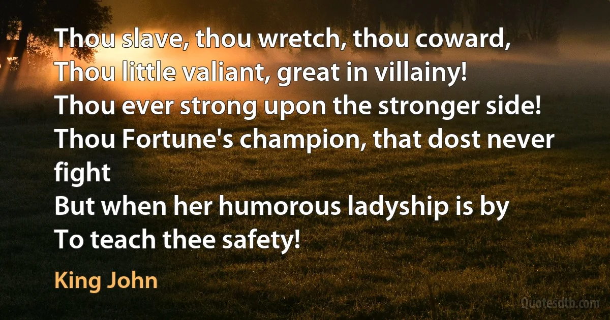 Thou slave, thou wretch, thou coward,
Thou little valiant, great in villainy!
Thou ever strong upon the stronger side!
Thou Fortune's champion, that dost never fight
But when her humorous ladyship is by
To teach thee safety! (King John)