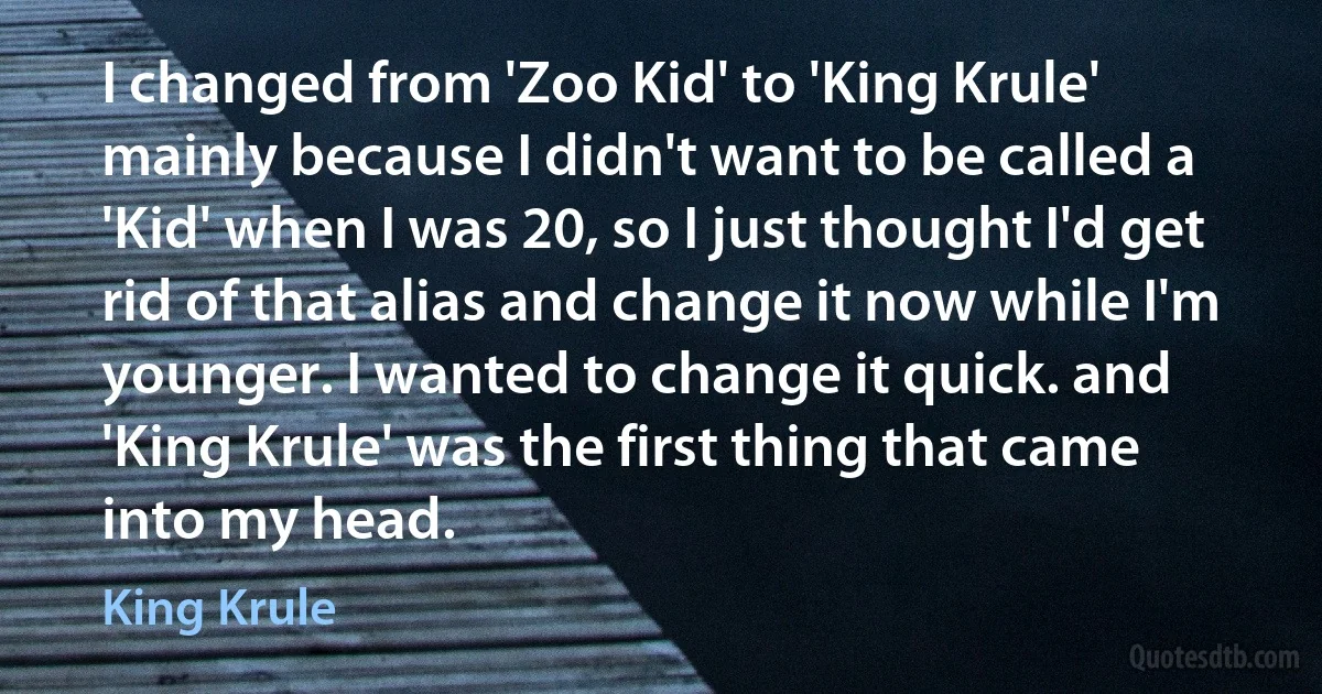 I changed from 'Zoo Kid' to 'King Krule' mainly because I didn't want to be called a 'Kid' when I was 20, so I just thought I'd get rid of that alias and change it now while I'm younger. I wanted to change it quick. and 'King Krule' was the first thing that came into my head. (King Krule)