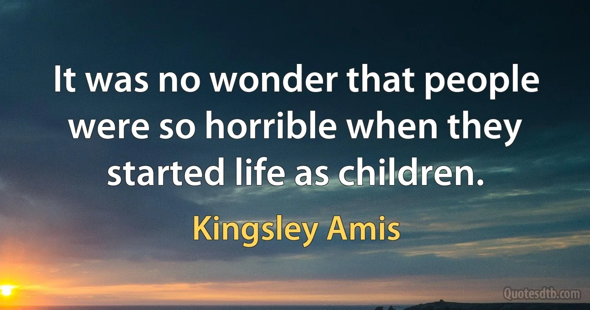 It was no wonder that people were so horrible when they started life as children. (Kingsley Amis)