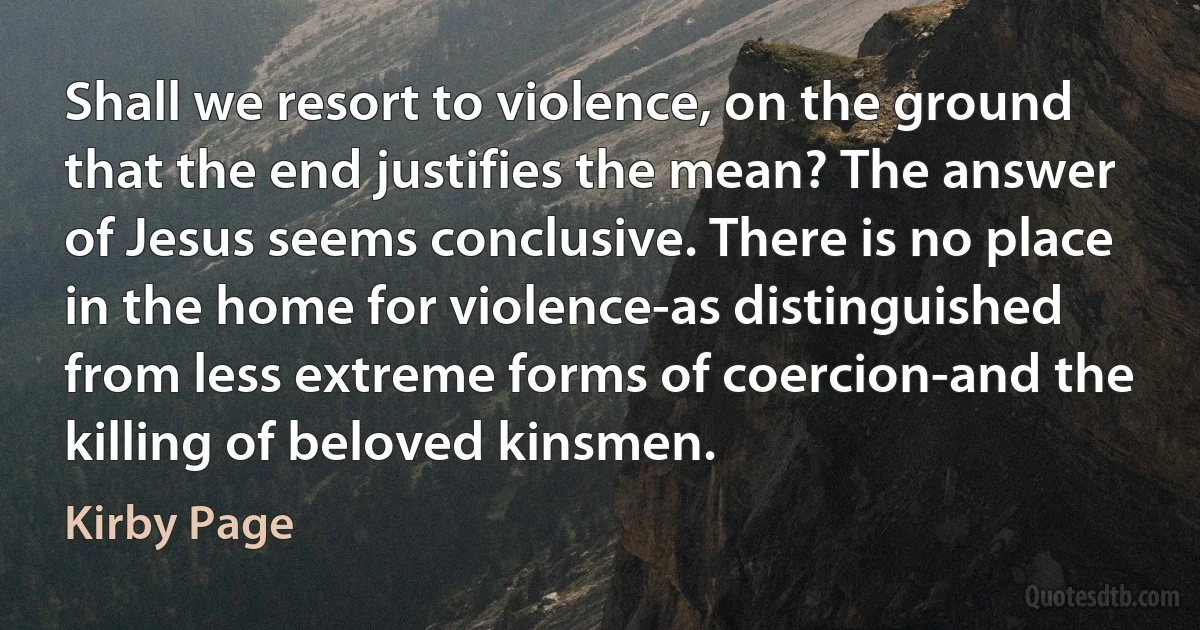 Shall we resort to violence, on the ground that the end justifies the mean? The answer of Jesus seems conclusive. There is no place in the home for violence-as distinguished from less extreme forms of coercion-and the killing of beloved kinsmen. (Kirby Page)