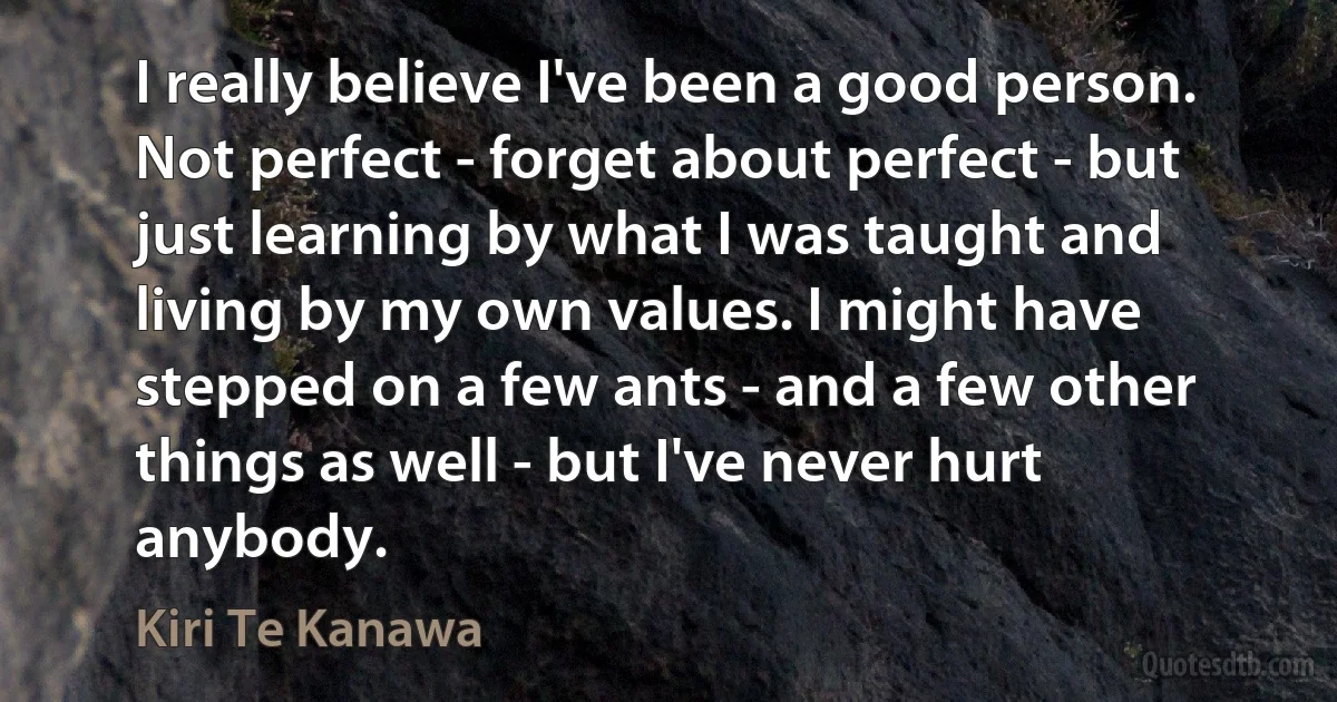 I really believe I've been a good person. Not perfect - forget about perfect - but just learning by what I was taught and living by my own values. I might have stepped on a few ants - and a few other things as well - but I've never hurt anybody. (Kiri Te Kanawa)