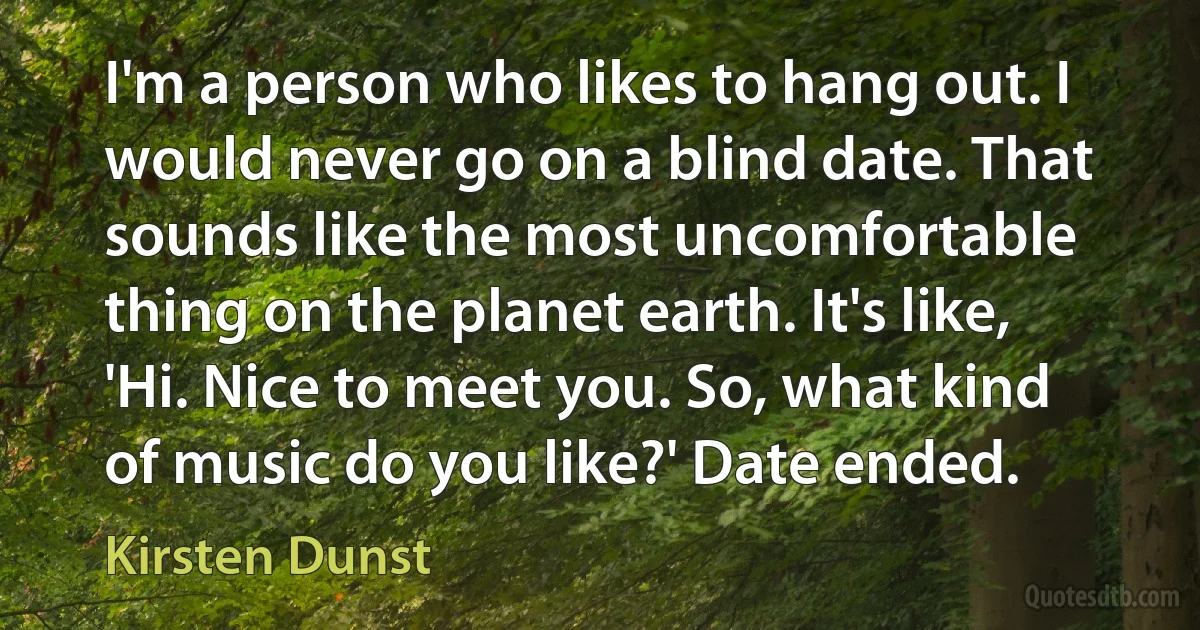 I'm a person who likes to hang out. I would never go on a blind date. That sounds like the most uncomfortable thing on the planet earth. It's like, 'Hi. Nice to meet you. So, what kind of music do you like?' Date ended. (Kirsten Dunst)