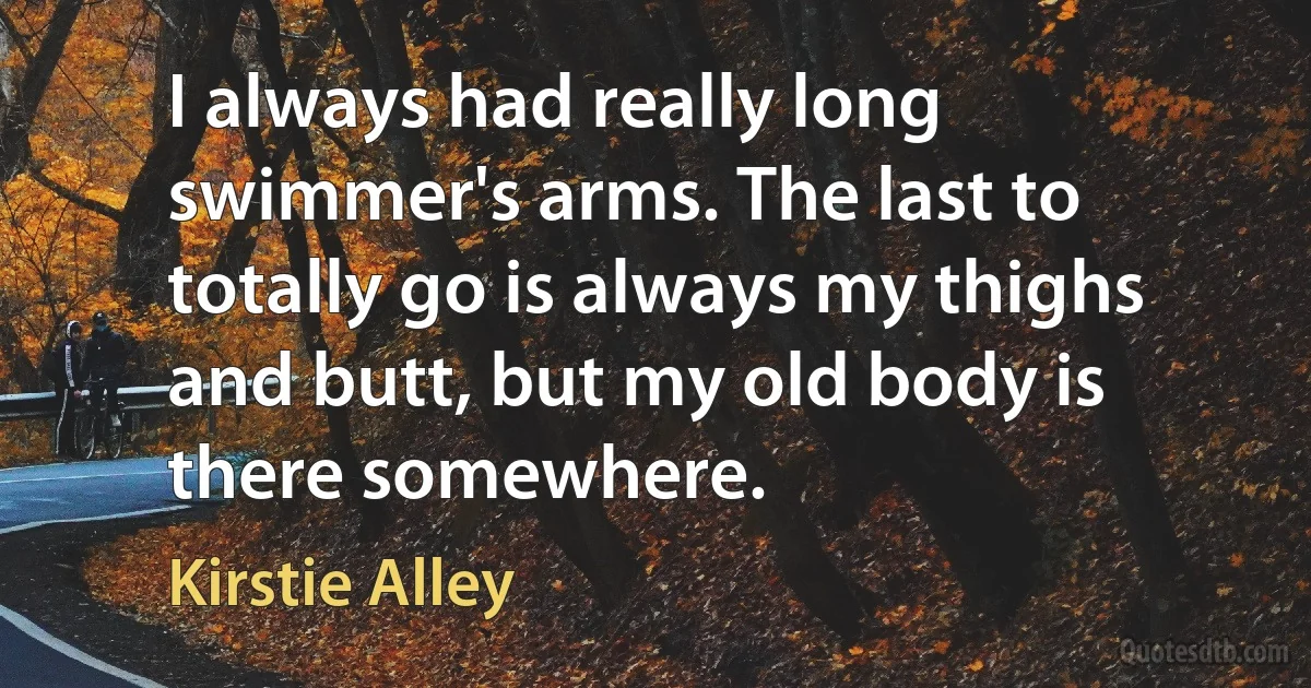 I always had really long swimmer's arms. The last to totally go is always my thighs and butt, but my old body is there somewhere. (Kirstie Alley)