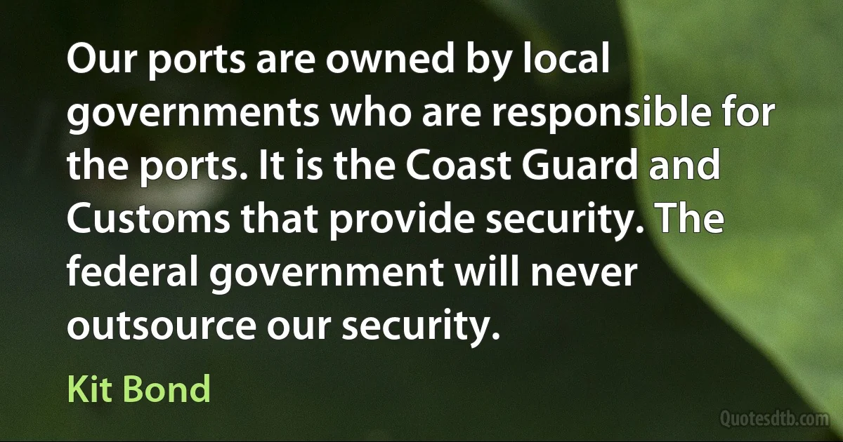 Our ports are owned by local governments who are responsible for the ports. It is the Coast Guard and Customs that provide security. The federal government will never outsource our security. (Kit Bond)