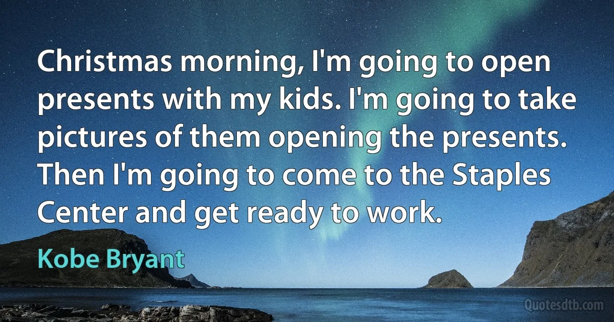 Christmas morning, I'm going to open presents with my kids. I'm going to take pictures of them opening the presents. Then I'm going to come to the Staples Center and get ready to work. (Kobe Bryant)