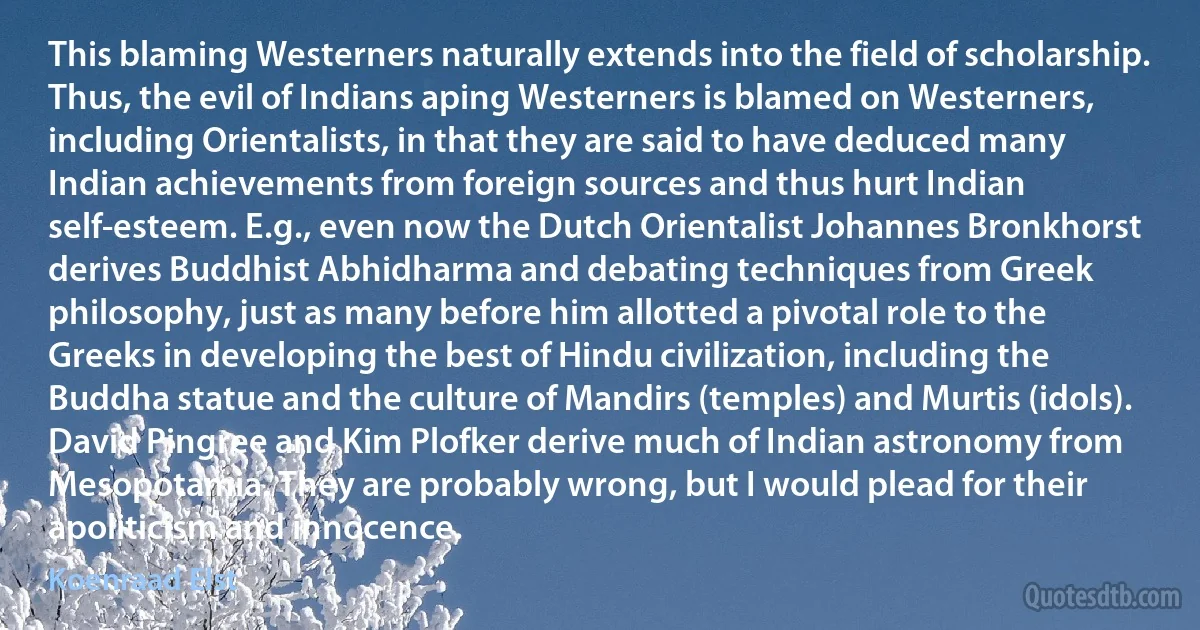 This blaming Westerners naturally extends into the field of scholarship. Thus, the evil of Indians aping Westerners is blamed on Westerners, including Orientalists, in that they are said to have deduced many Indian achievements from foreign sources and thus hurt Indian self-esteem. E.g., even now the Dutch Orientalist Johannes Bronkhorst derives Buddhist Abhidharma and debating techniques from Greek philosophy, just as many before him allotted a pivotal role to the Greeks in developing the best of Hindu civilization, including the Buddha statue and the culture of Mandirs (temples) and Murtis (idols). David Pingree and Kim Plofker derive much of Indian astronomy from Mesopotamia. They are probably wrong, but I would plead for their apoliticism and innocence. (Koenraad Elst)