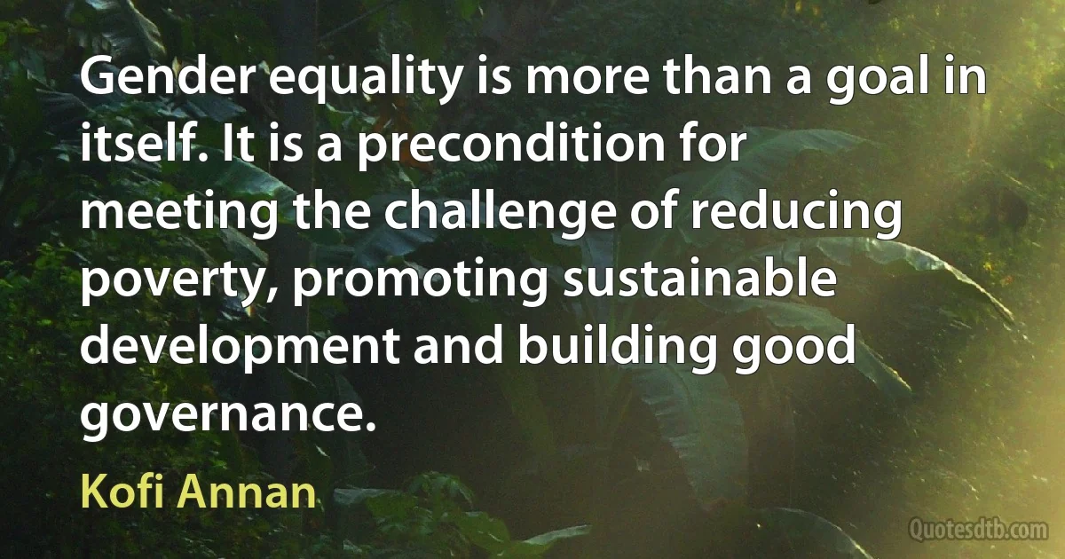 Gender equality is more than a goal in itself. It is a precondition for meeting the challenge of reducing poverty, promoting sustainable development and building good governance. (Kofi Annan)