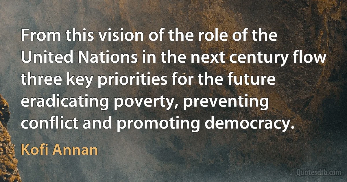 From this vision of the role of the United Nations in the next century flow three key priorities for the future eradicating poverty, preventing conflict and promoting democracy. (Kofi Annan)