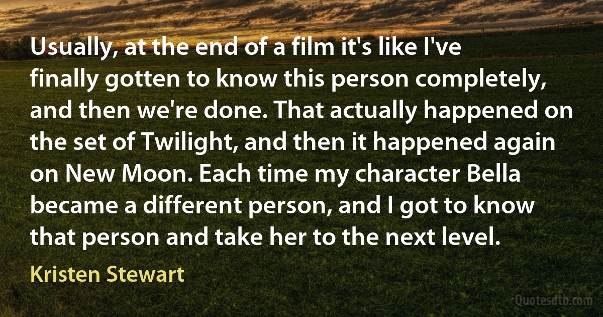 Usually, at the end of a film it's like I've finally gotten to know this person completely, and then we're done. That actually happened on the set of Twilight, and then it happened again on New Moon. Each time my character Bella became a different person, and I got to know that person and take her to the next level. (Kristen Stewart)