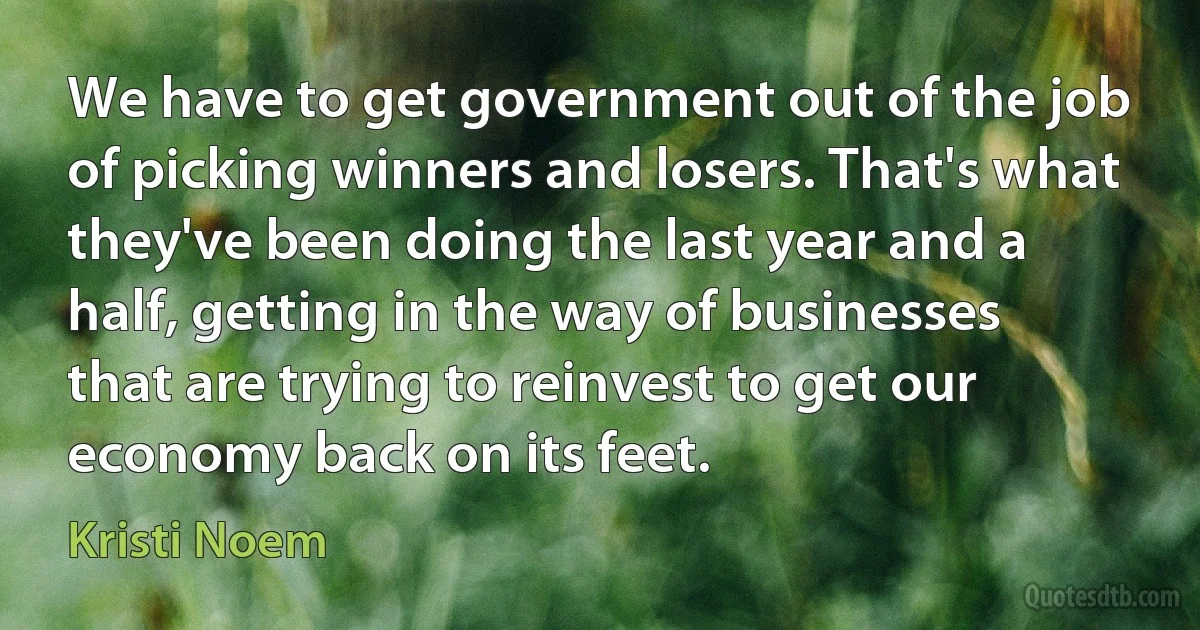 We have to get government out of the job of picking winners and losers. That's what they've been doing the last year and a half, getting in the way of businesses that are trying to reinvest to get our economy back on its feet. (Kristi Noem)