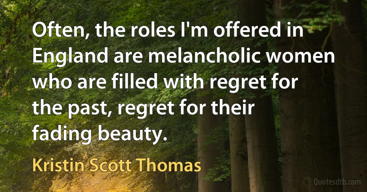 Often, the roles I'm offered in England are melancholic women who are filled with regret for the past, regret for their fading beauty. (Kristin Scott Thomas)