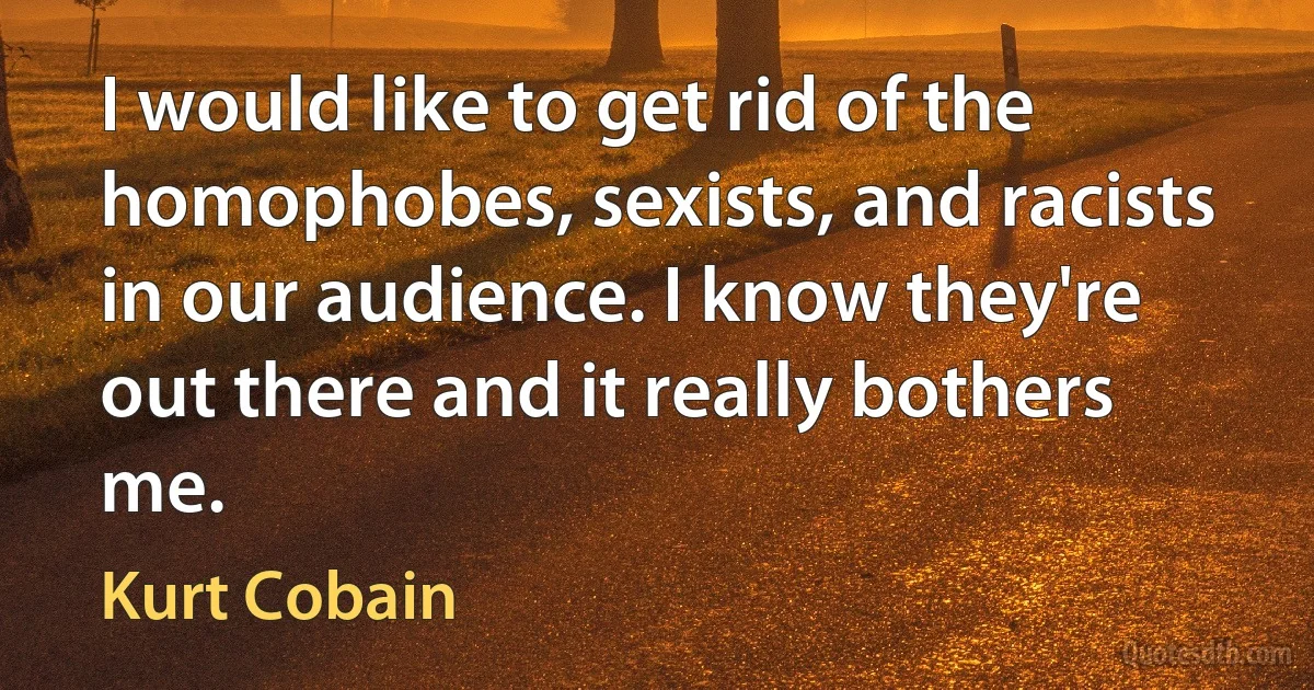 I would like to get rid of the homophobes, sexists, and racists in our audience. I know they're out there and it really bothers me. (Kurt Cobain)