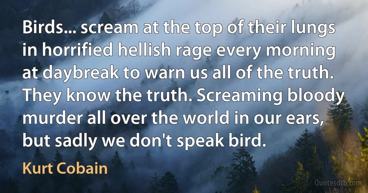 Birds... scream at the top of their lungs in horrified hellish rage every morning at daybreak to warn us all of the truth. They know the truth. Screaming bloody murder all over the world in our ears, but sadly we don't speak bird. (Kurt Cobain)