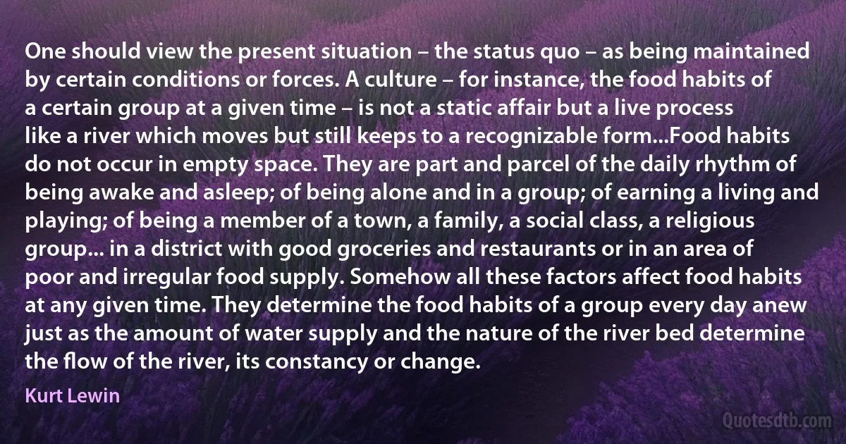 One should view the present situation – the status quo – as being maintained by certain conditions or forces. A culture – for instance, the food habits of a certain group at a given time – is not a static affair but a live process like a river which moves but still keeps to a recognizable form...Food habits do not occur in empty space. They are part and parcel of the daily rhythm of being awake and asleep; of being alone and in a group; of earning a living and playing; of being a member of a town, a family, a social class, a religious group... in a district with good groceries and restaurants or in an area of poor and irregular food supply. Somehow all these factors affect food habits at any given time. They determine the food habits of a group every day anew just as the amount of water supply and the nature of the river bed determine the ﬂow of the river, its constancy or change. (Kurt Lewin)