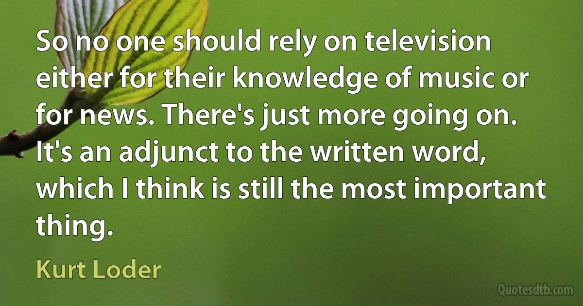 So no one should rely on television either for their knowledge of music or for news. There's just more going on. It's an adjunct to the written word, which I think is still the most important thing. (Kurt Loder)