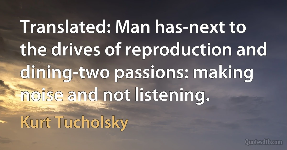 Translated: Man has-next to the drives of reproduction and dining-two passions: making noise and not listening. (Kurt Tucholsky)