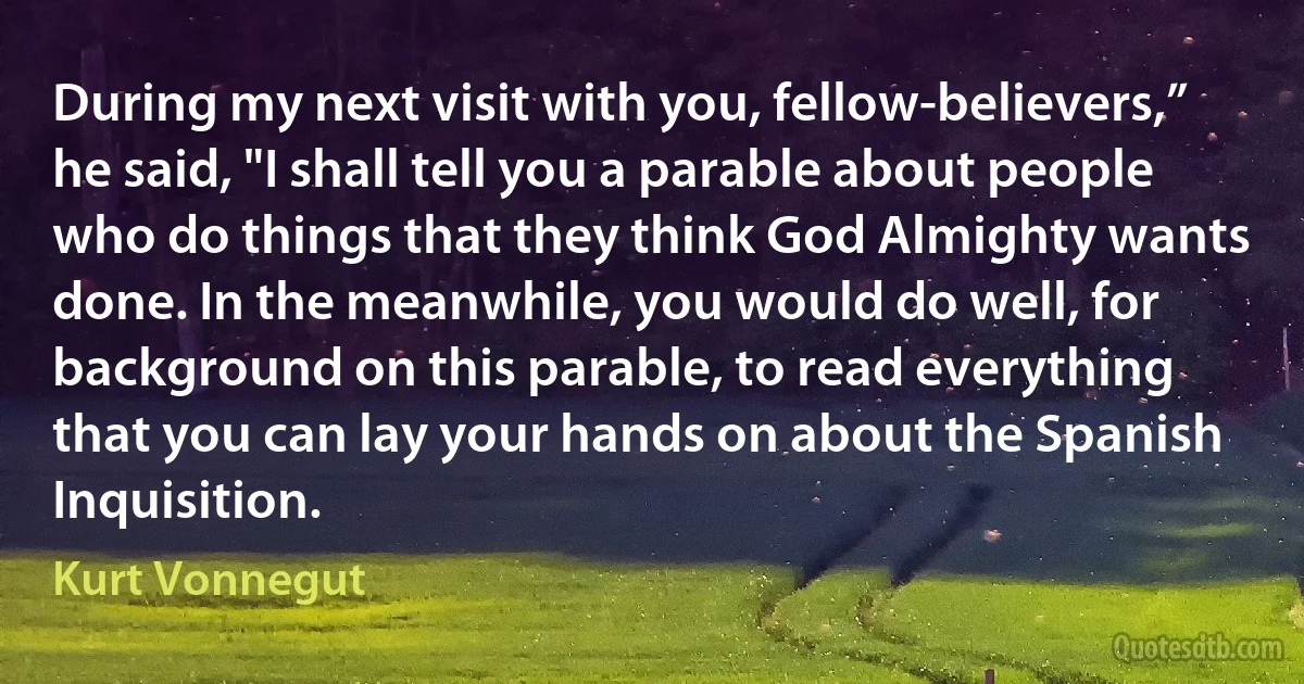 During my next visit with you, fellow-believers,” he said, "I shall tell you a parable about people who do things that they think God Almighty wants done. In the meanwhile, you would do well, for background on this parable, to read everything that you can lay your hands on about the Spanish Inquisition. (Kurt Vonnegut)