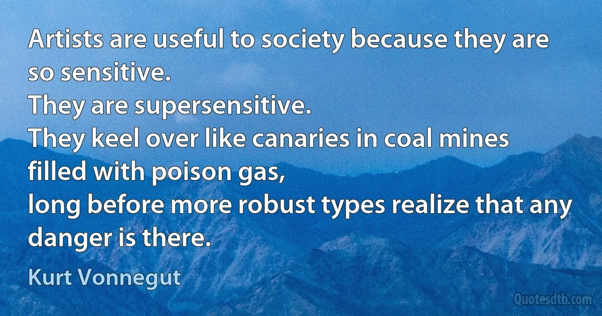 Artists are useful to society because they are so sensitive.
They are supersensitive.
They keel over like canaries in coal mines filled with poison gas,
long before more robust types realize that any danger is there. (Kurt Vonnegut)