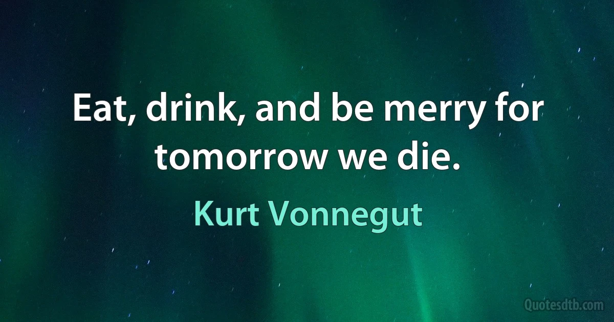 Eat, drink, and be merry for tomorrow we die. (Kurt Vonnegut)