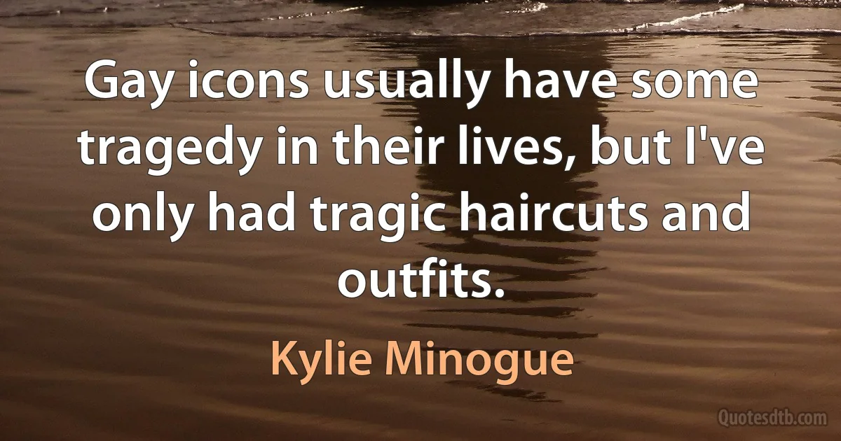 Gay icons usually have some tragedy in their lives, but I've only had tragic haircuts and outfits. (Kylie Minogue)