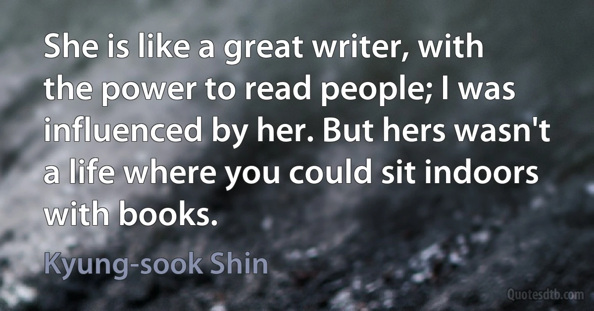 She is like a great writer, with the power to read people; I was influenced by her. But hers wasn't a life where you could sit indoors with books. (Kyung-sook Shin)