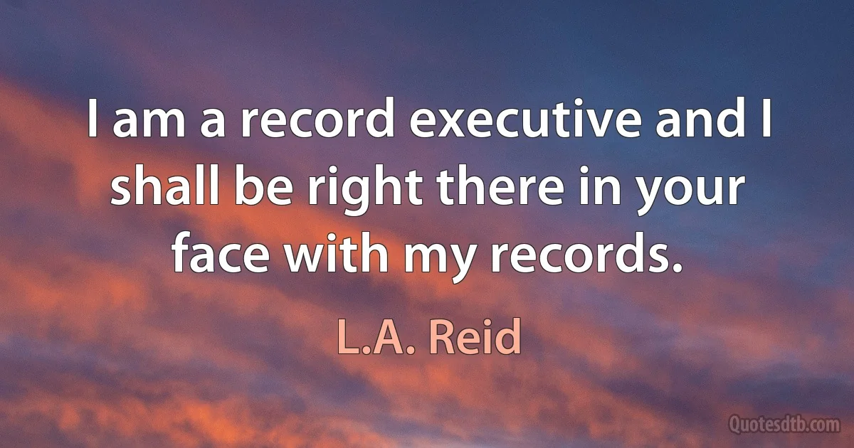 I am a record executive and I shall be right there in your face with my records. (L.A. Reid)