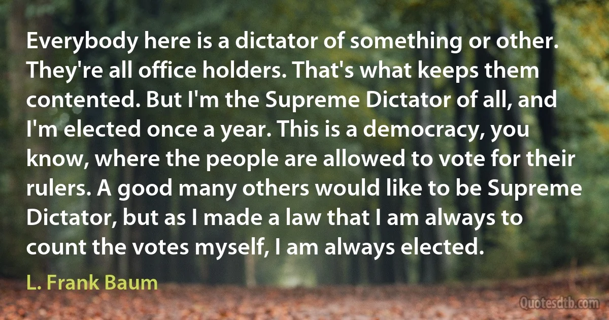 Everybody here is a dictator of something or other. They're all office holders. That's what keeps them contented. But I'm the Supreme Dictator of all, and I'm elected once a year. This is a democracy, you know, where the people are allowed to vote for their rulers. A good many others would like to be Supreme Dictator, but as I made a law that I am always to count the votes myself, I am always elected. (L. Frank Baum)