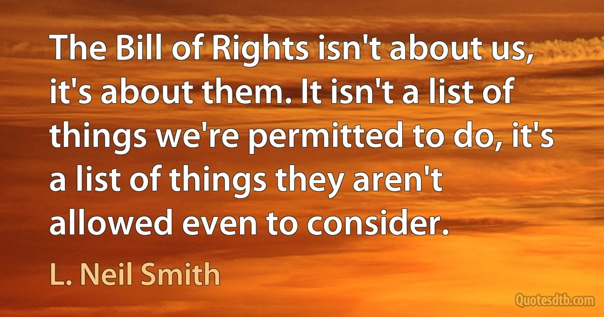 The Bill of Rights isn't about us, it's about them. It isn't a list of things we're permitted to do, it's a list of things they aren't allowed even to consider. (L. Neil Smith)