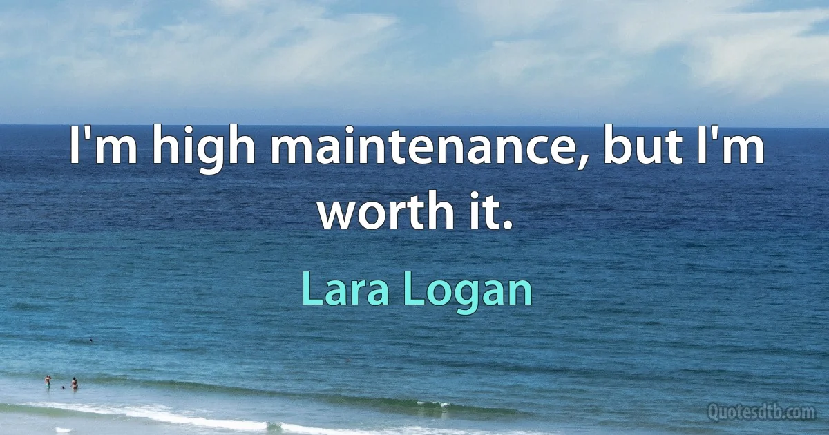 I'm high maintenance, but I'm worth it. (Lara Logan)