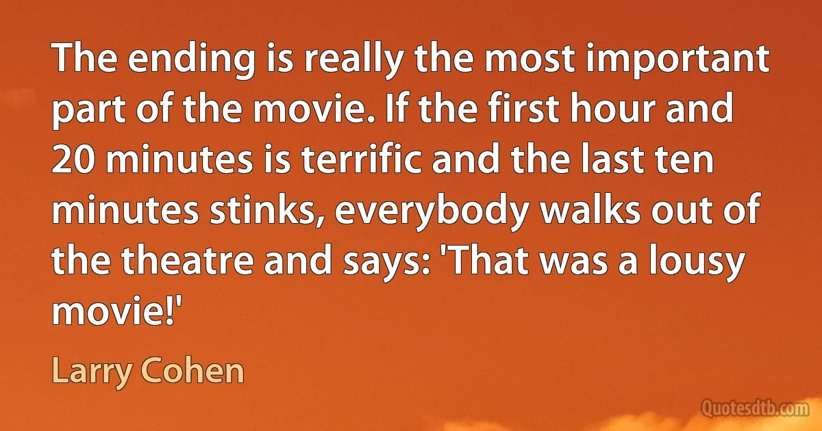 The ending is really the most important part of the movie. If the first hour and 20 minutes is terrific and the last ten minutes stinks, everybody walks out of the theatre and says: 'That was a lousy movie!' (Larry Cohen)