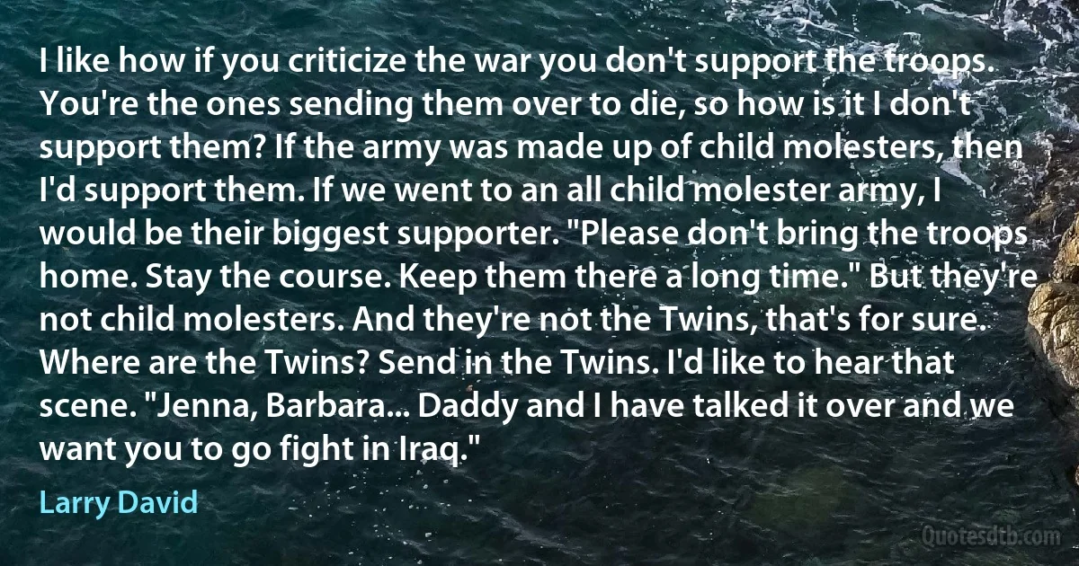 I like how if you criticize the war you don't support the troops. You're the ones sending them over to die, so how is it I don't support them? If the army was made up of child molesters, then I'd support them. If we went to an all child molester army, I would be their biggest supporter. "Please don't bring the troops home. Stay the course. Keep them there a long time." But they're not child molesters. And they're not the Twins, that's for sure. Where are the Twins? Send in the Twins. I'd like to hear that scene. "Jenna, Barbara... Daddy and I have talked it over and we want you to go fight in Iraq." (Larry David)