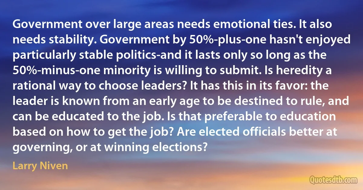 Government over large areas needs emotional ties. It also needs stability. Government by 50%-plus-one hasn't enjoyed particularly stable politics-and it lasts only so long as the 50%-minus-one minority is willing to submit. Is heredity a rational way to choose leaders? It has this in its favor: the leader is known from an early age to be destined to rule, and can be educated to the job. Is that preferable to education based on how to get the job? Are elected officials better at governing, or at winning elections? (Larry Niven)