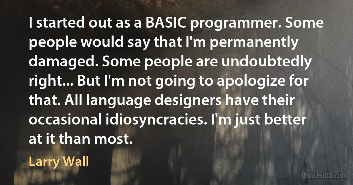 I started out as a BASIC programmer. Some people would say that I'm permanently damaged. Some people are undoubtedly right... But I'm not going to apologize for that. All language designers have their occasional idiosyncracies. I'm just better at it than most. (Larry Wall)