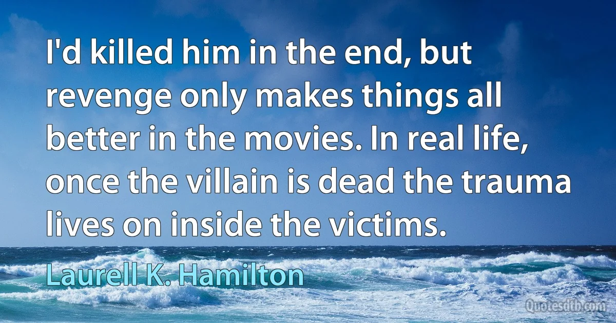 I'd killed him in the end, but revenge only makes things all better in the movies. In real life, once the villain is dead the trauma lives on inside the victims. (Laurell K. Hamilton)