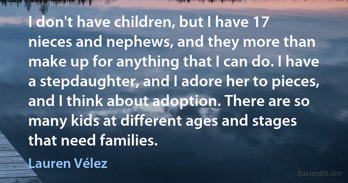 I don't have children, but I have 17 nieces and nephews, and they more than make up for anything that I can do. I have a stepdaughter, and I adore her to pieces, and I think about adoption. There are so many kids at different ages and stages that need families. (Lauren Vélez)