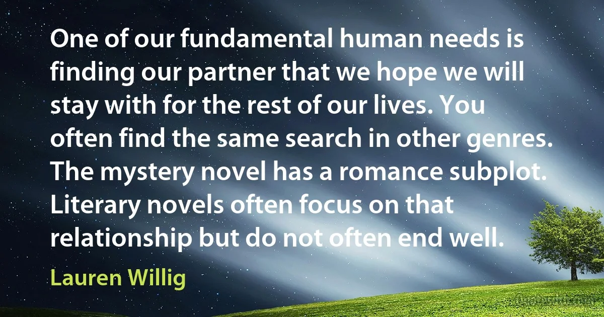 One of our fundamental human needs is finding our partner that we hope we will stay with for the rest of our lives. You often find the same search in other genres. The mystery novel has a romance subplot. Literary novels often focus on that relationship but do not often end well. (Lauren Willig)