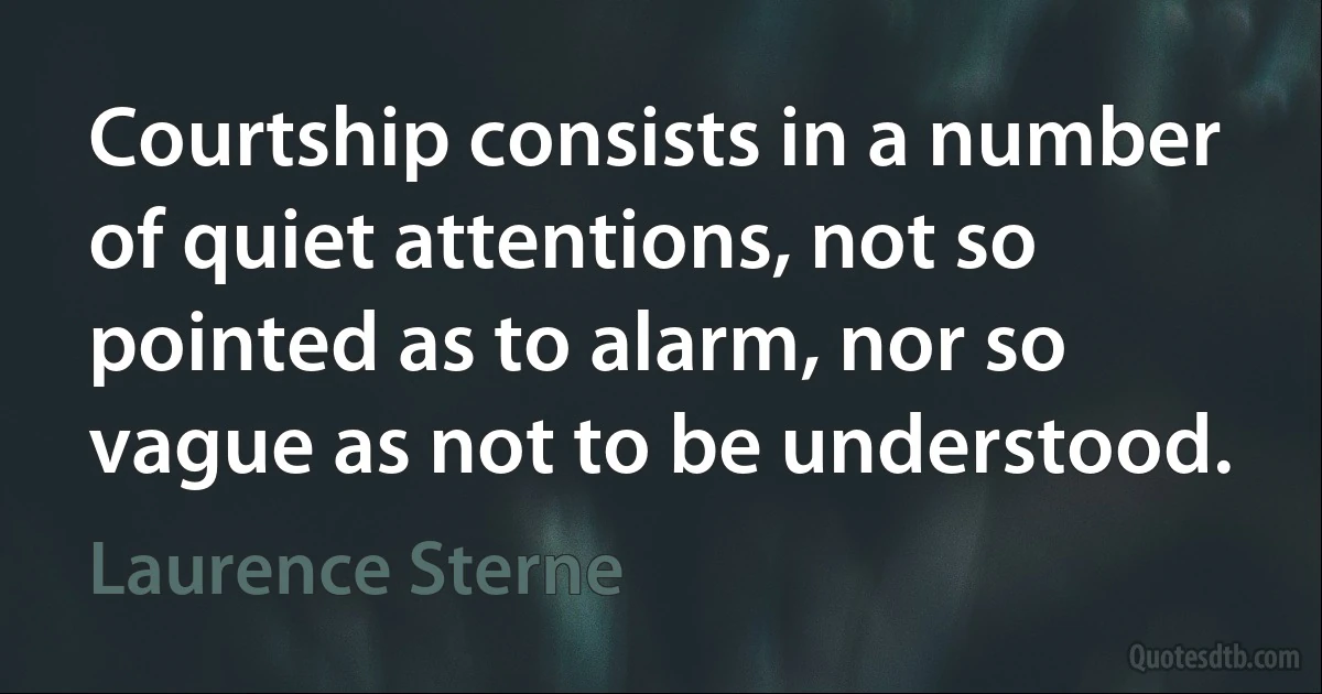 Courtship consists in a number of quiet attentions, not so pointed as to alarm, nor so vague as not to be understood. (Laurence Sterne)