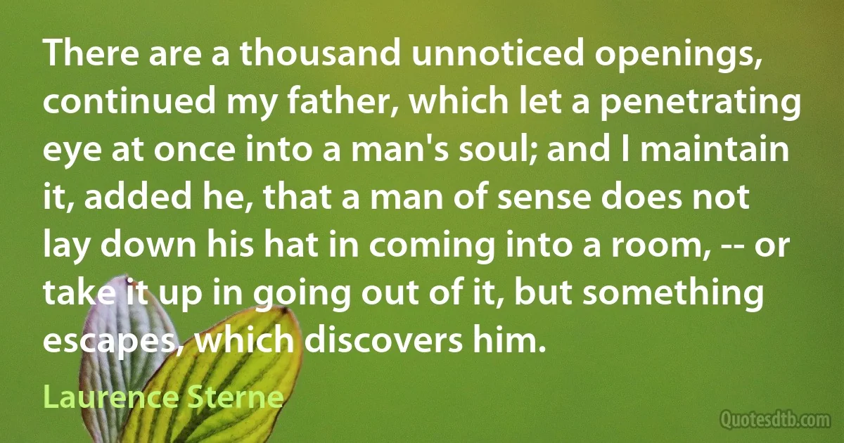 There are a thousand unnoticed openings, continued my father, which let a penetrating eye at once into a man's soul; and I maintain it, added he, that a man of sense does not lay down his hat in coming into a room, -- or take it up in going out of it, but something escapes, which discovers him. (Laurence Sterne)