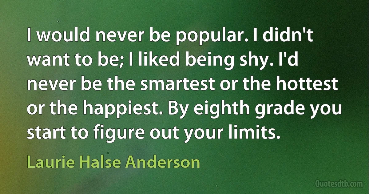 I would never be popular. I didn't want to be; I liked being shy. I'd never be the smartest or the hottest or the happiest. By eighth grade you start to figure out your limits. (Laurie Halse Anderson)